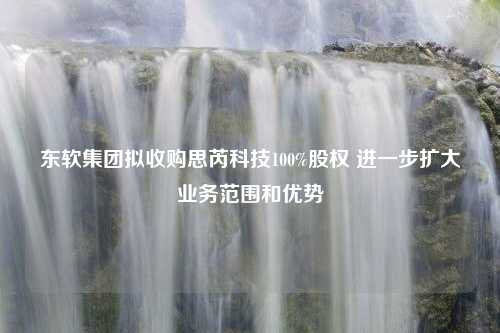 东软集团拟收购思芮科技100%股权 进一步扩大业务范围和优势