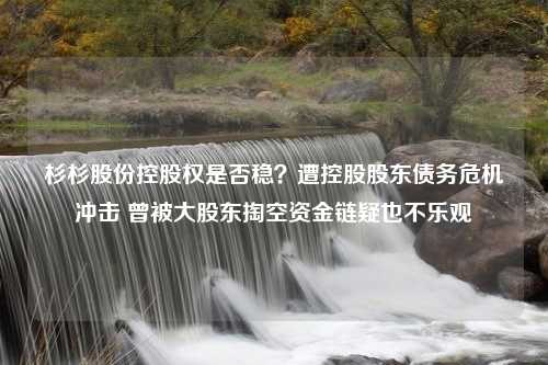 杉杉股份控股权是否稳？遭控股股东债务危机冲击 曾被大股东掏空资金链疑也不乐观