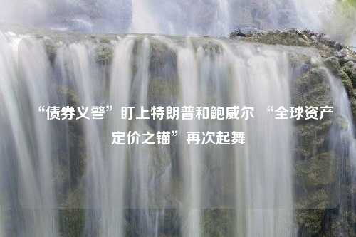 “债券义警”盯上特朗普和鲍威尔 “全球资产定价之锚”再次起舞