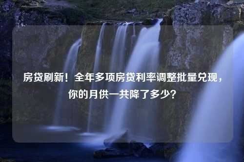 房贷刷新！全年多项房贷利率调整批量兑现，你的月供一共降了多少？