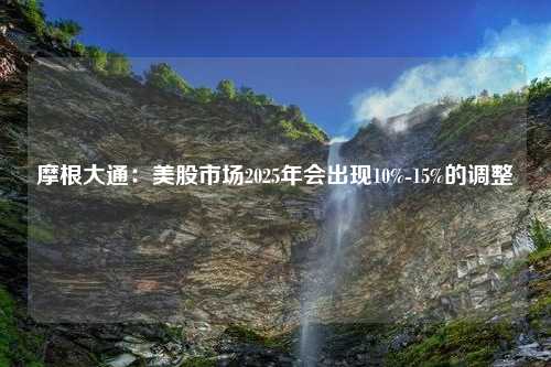 摩根大通：美股市场2025年会出现10%-15%的调整