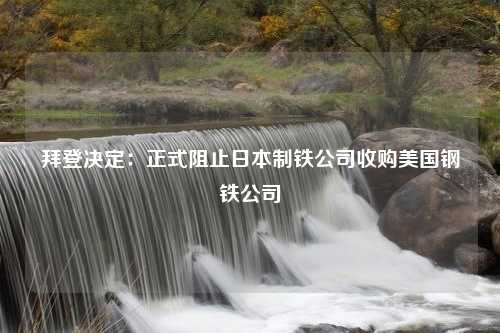 拜登决定：正式阻止日本制铁公司收购美国钢铁公司