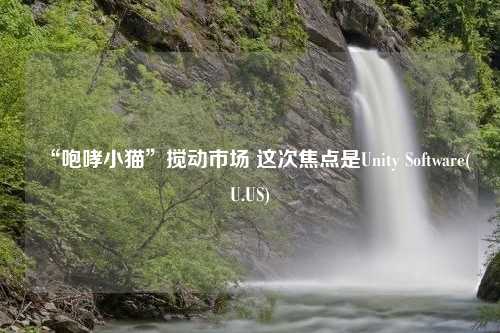 “咆哮小猫”搅动市场 这次焦点是Unity Software(U.US)