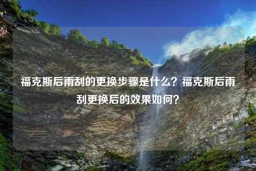 福克斯后雨刮的更换步骤是什么？福克斯后雨刮更换后的效果如何？