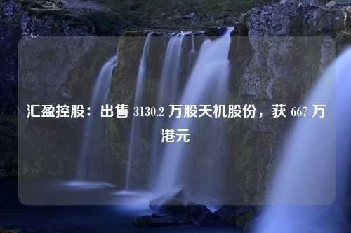 汇盈控股：出售 3130.2 万股天机股份，获 667 万港元