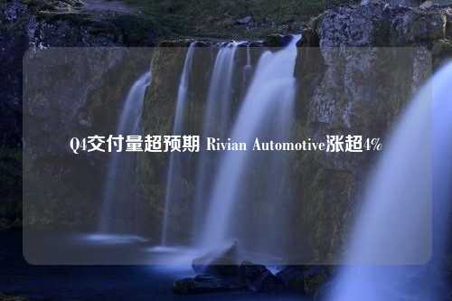 Q4交付量超预期 Rivian Automotive涨超4%