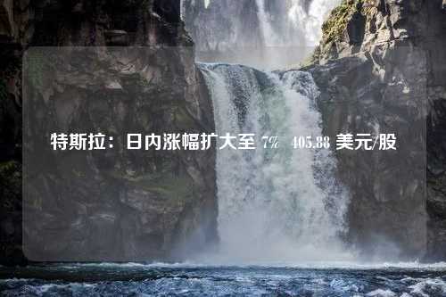 特斯拉：日内涨幅扩大至 7%  405.88 美元/股