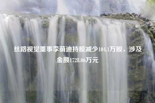 丝路视觉董事李萌迪持股减少104.1万股，涉及金额1728.06万元