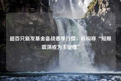 超百只新发基金备战春季行情，机构称“短期震荡或为主旋律”