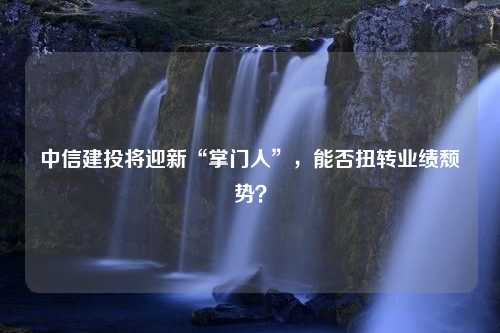 中信建投将迎新“掌门人”，能否扭转业绩颓势？