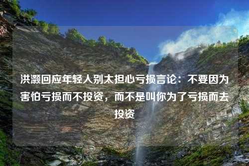 洪灏回应年轻人别太担心亏损言论：不要因为害怕亏损而不投资，而不是叫你为了亏损而去投资