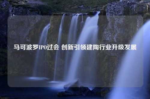 马可波罗IPO过会 创新引领建陶行业升级发展